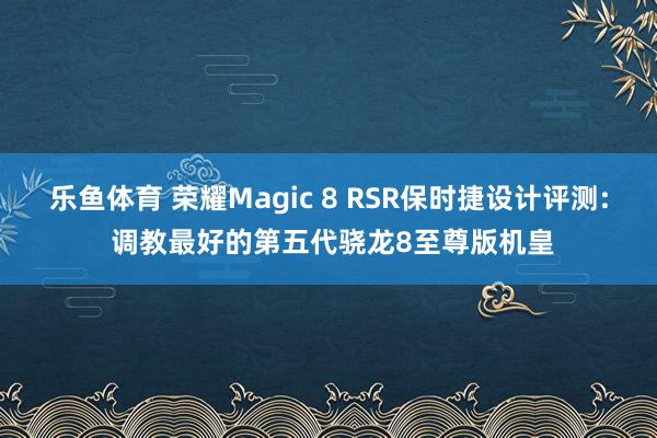乐鱼体育 荣耀Magic 8 RSR保时捷设计评测: 调教最好的第五代骁龙8至尊版机皇