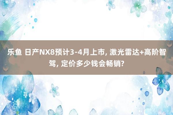乐鱼 日产NX8预计3-4月上市, 激光雷达+高阶智驾, 定价多少钱会畅销?