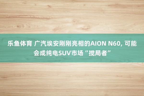 乐鱼体育 广汽埃安刚刚亮相的AION N60, 可能会成纯电SUV市场“搅局者”