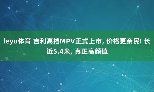 leyu体育 吉利高档MPV正式上市, 价格更亲民! 长近5.4米, 真正高颜值