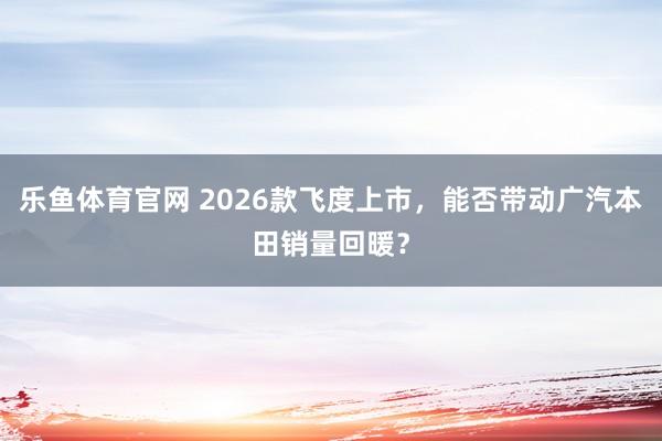 乐鱼体育官网 2026款飞度上市，能否带动广汽本田销量回暖？
