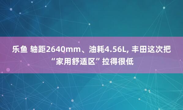 乐鱼 轴距2640mm、油耗4.56L, 丰田这次把“家用舒适区”拉得很低