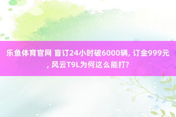 乐鱼体育官网 盲订24小时破6000辆, 订金999元, 风云T9L为何这么能打?