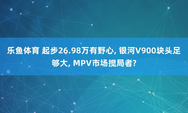 乐鱼体育 起步26.98万有野心, 银河V900块头足够大, MPV市场搅局者?