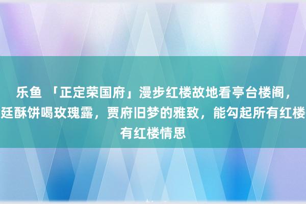 乐鱼 「正定荣国府」漫步红楼故地看亭台楼阁,吃宫廷酥饼喝玫瑰露,贾府旧梦的雅致,能勾起所有红楼情思
