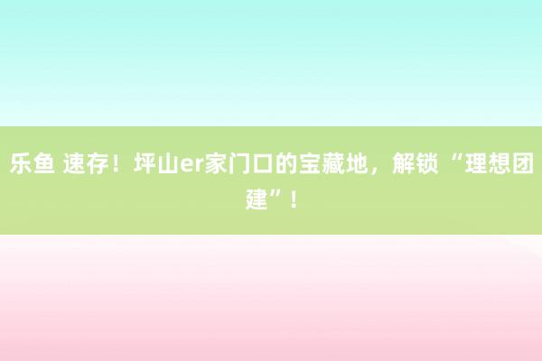 乐鱼 速存！坪山er家门口的宝藏地，解锁 “理想团建”！
