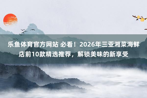 乐鱼体育官方网站 必看!2026年三亚湘菜海鲜店前10款精选推荐,解锁美味的新享受