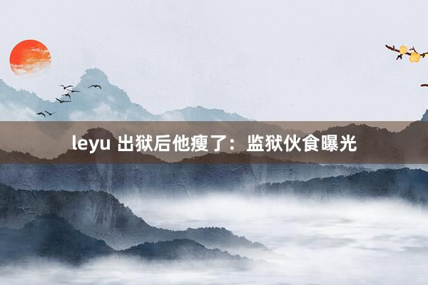 leyu 出狱后他瘦了:监狱伙食曝光