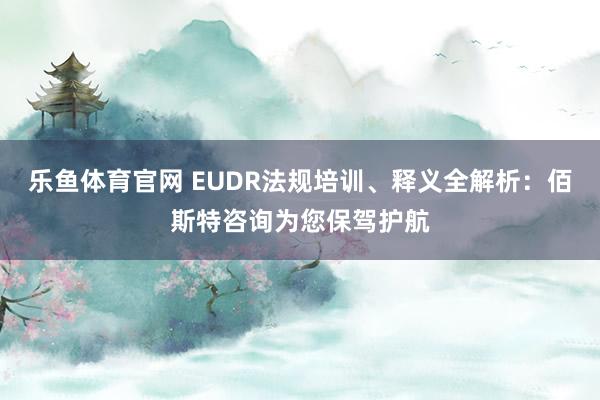 乐鱼体育官网 EUDR法规培训、释义全解析：佰斯特咨询为您保驾护航
