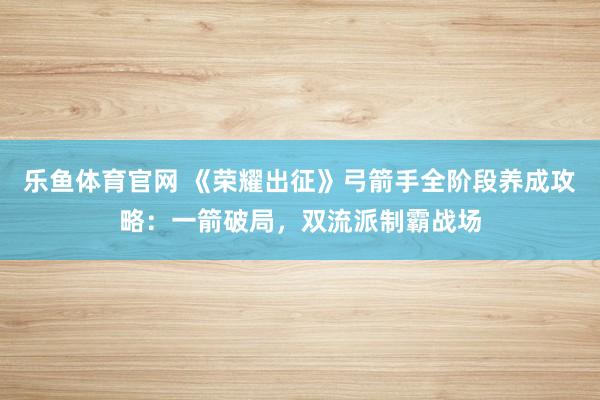 乐鱼体育官网 《荣耀出征》弓箭手全阶段养成攻略:一箭破局,双流派制霸战场
