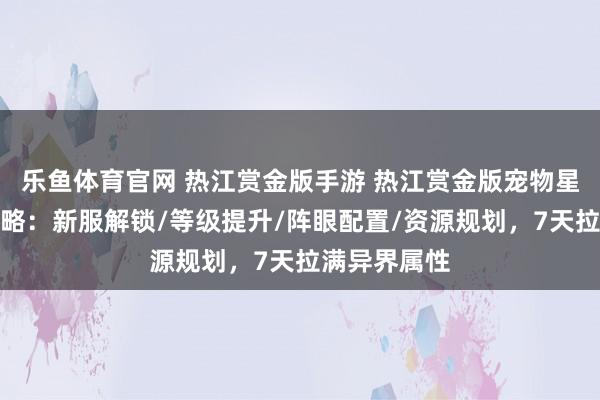 乐鱼体育官网 热江赏金版手游 热江赏金版宠物星盘养成全攻略：新服解锁/等级提升/阵眼配置/资源规划，7天拉满异界属性