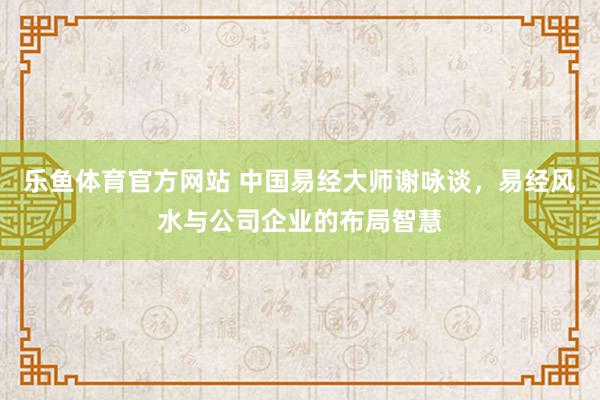 乐鱼体育官方网站 中国易经大师谢咏谈，易经风水与公司企业的布局智慧