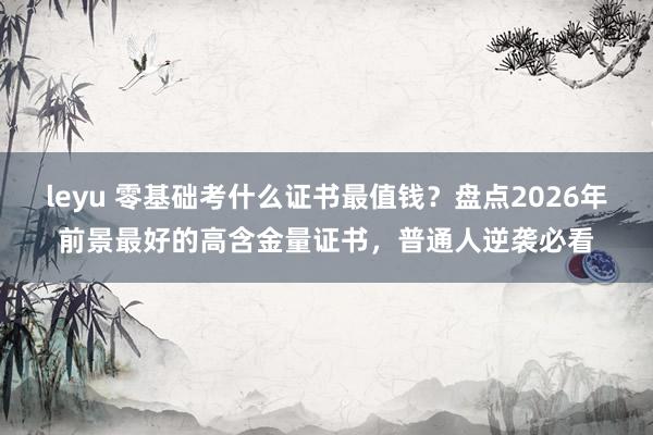 leyu 零基础考什么证书最值钱？盘点2026年前景最好的高含金量证书，普通人逆袭必看