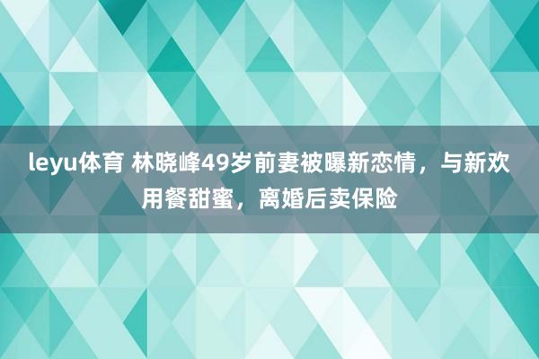 leyu体育 林晓峰49岁前妻被曝新恋情,与新欢用餐甜蜜,离婚后卖保险