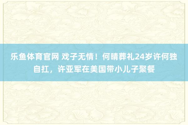 乐鱼体育官网 戏子无情！何晴葬礼24岁许何独自扛，许亚军在美国带小儿子聚餐