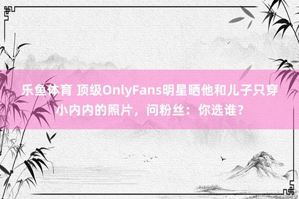 乐鱼体育 顶级OnlyFans明星晒他和儿子只穿小内内的照片，问粉丝：你选谁？
