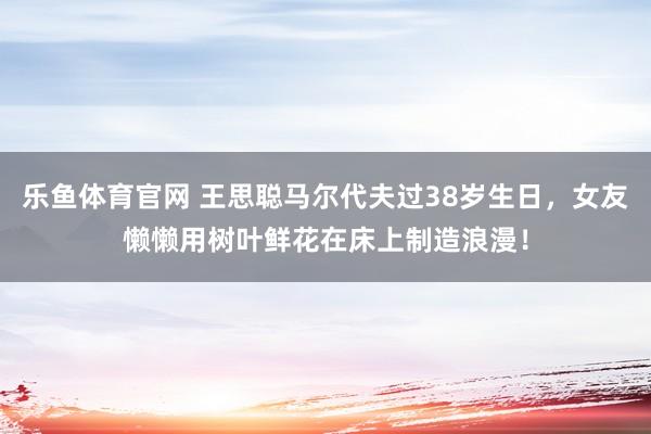 乐鱼体育官网 王思聪马尔代夫过38岁生日，女友懒懒用树叶鲜花在床上制造浪漫！
