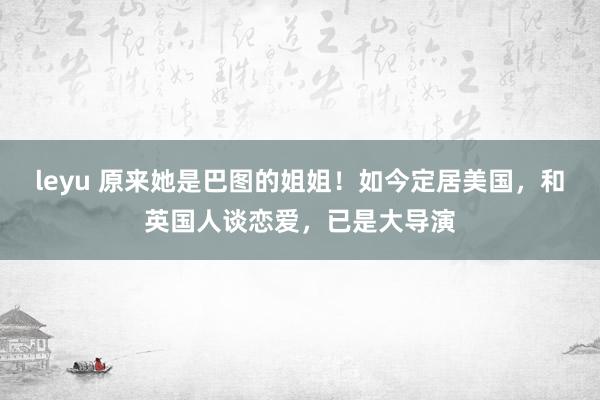 leyu 原来她是巴图的姐姐！如今定居美国，和英国人谈恋爱，已是大导演