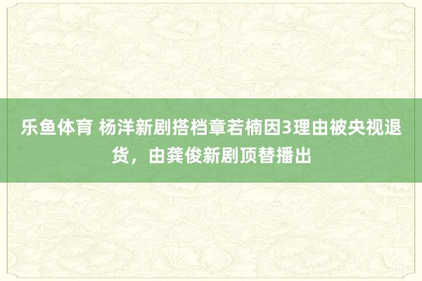 乐鱼体育 杨洋新剧搭档章若楠因3理由被央视退货，由龚俊新剧顶替播出