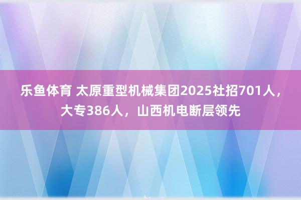乐鱼体育 太原重型机械集团2025社招701人,大专386人,山西机电断层领先