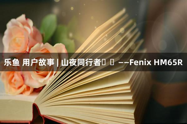 乐鱼 用户故事 | 山夜同行者
——Fenix HM65R