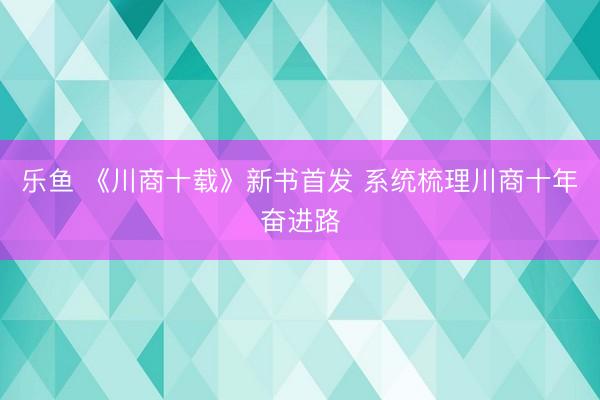 乐鱼 《川商十载》新书首发 系统梳理川商十年奋进路