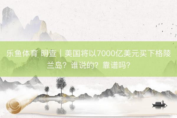 乐鱼体育 明查｜美国将以7000亿美元买下格陵兰岛？谁说的？靠谱吗？