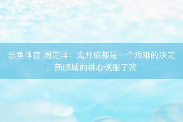 乐鱼体育 周定洋：离开成都是一个艰难的决定，新鹏城的雄心说服了我