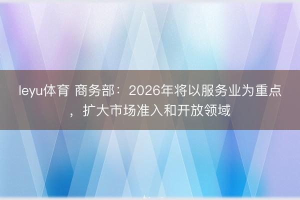 leyu体育 商务部：2026年将以服务业为重点，扩大市场准入和开放领域