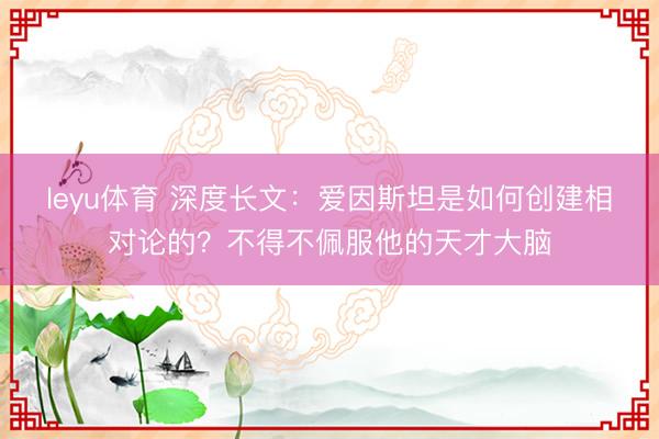 leyu体育 深度长文:爱因斯坦是如何创建相对论的?不得不佩服他的天才大脑