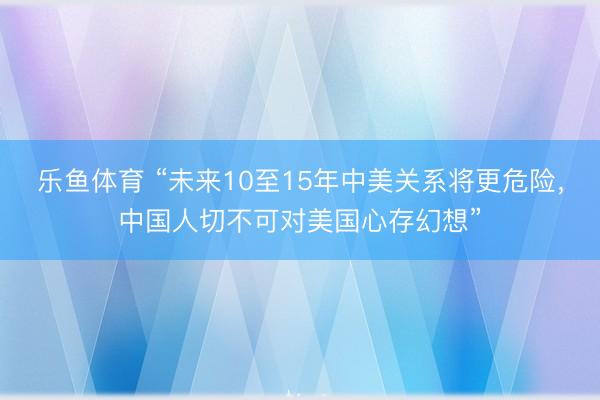 乐鱼体育 “未来10至15年中美关系将更危险，中国人切不可对美国心存幻想”