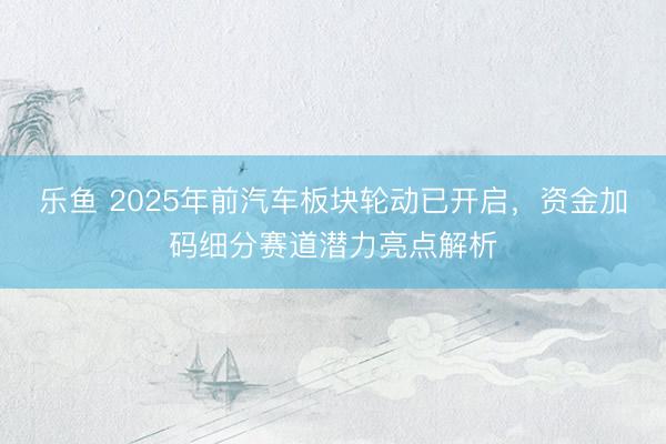 乐鱼 2025年前汽车板块轮动已开启,资金加码细分赛道潜力亮点解析