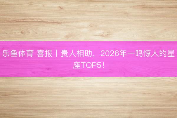 乐鱼体育 喜报丨贵人相助,2026年一鸣惊人的星座TOP5!