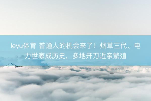 leyu体育 普通人的机会来了！烟草三代、电力世家成历史，多地开刀近亲繁殖