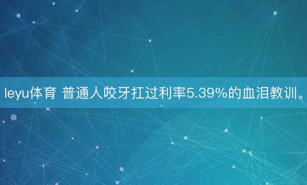 leyu体育 普通人咬牙扛过利率5.39%的血泪教训。