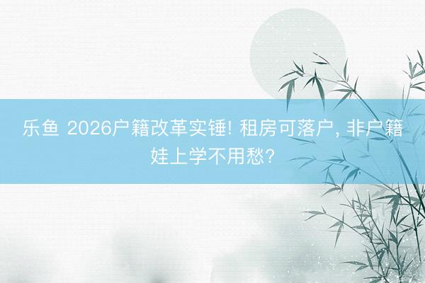 乐鱼 2026户籍改革实锤! 租房可落户， 非户籍娃上学不用愁?