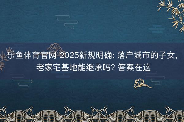 乐鱼体育官网 2025新规明确: 落户城市的子女， 老家宅基地能继承吗? 答案在这