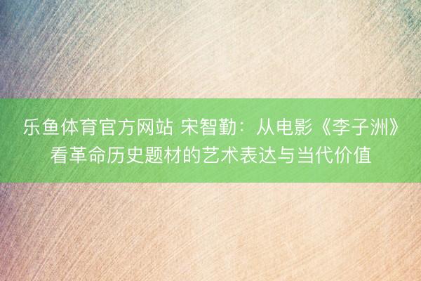 乐鱼体育官方网站 宋智勤:从电影《李子洲》看革命历史题材的艺术表达与当代价值