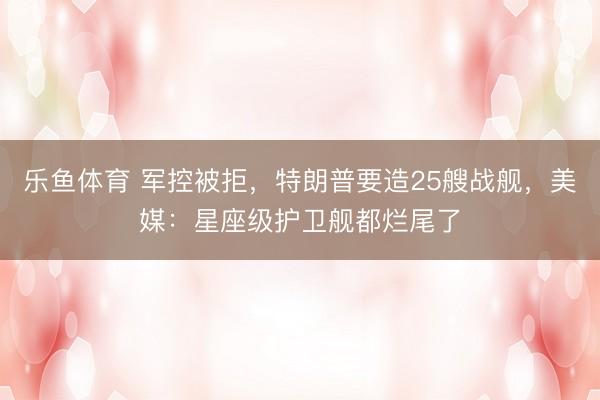 乐鱼体育 军控被拒,特朗普要造25艘战舰,美媒:星座级护卫舰都烂尾了