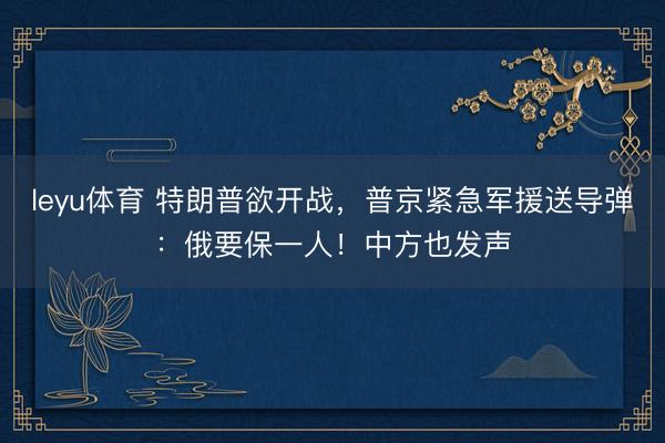 leyu体育 特朗普欲开战,普京紧急军援送导弹:俄要保一人!中方也发声