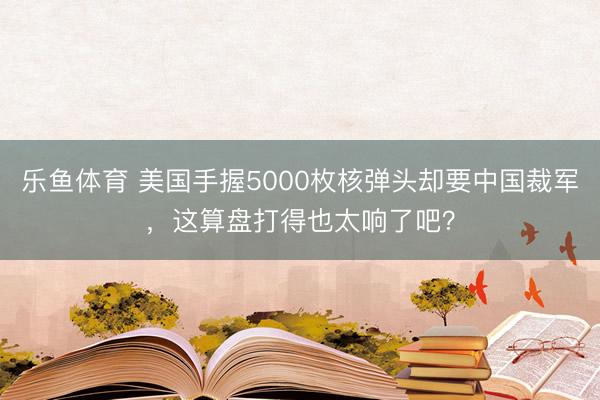 乐鱼体育 美国手握5000枚核弹头却要中国裁军，这算盘打得也太响了吧？