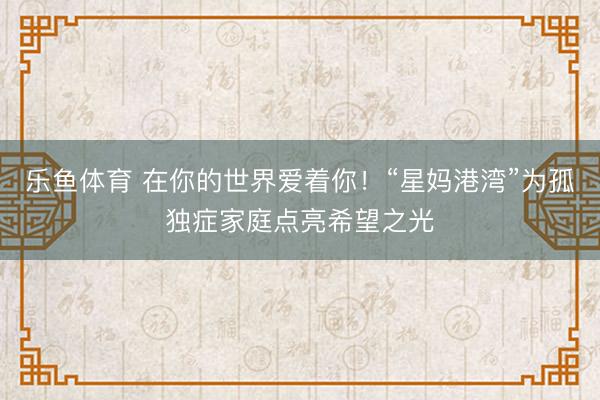 乐鱼体育 在你的世界爱着你！“星妈港湾”为孤独症家庭点亮希望之光