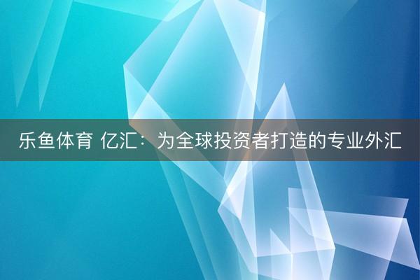 乐鱼体育 亿汇：为全球投资者打造的专业外汇