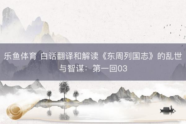 乐鱼体育 白话翻译和解读《东周列国志》的乱世与智谋：第一回03