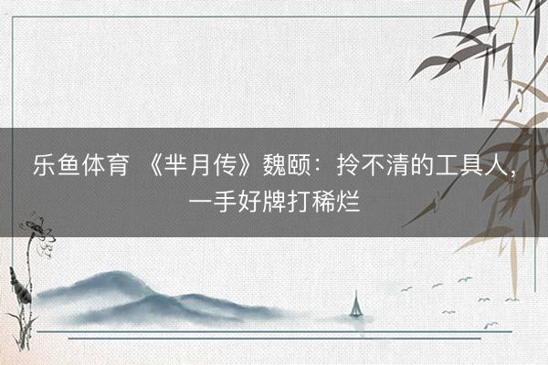 乐鱼体育 《芈月传》魏颐：拎不清的工具人，一手好牌打稀烂