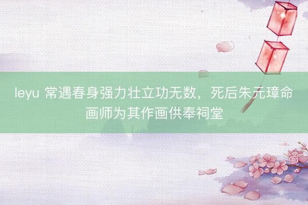 leyu 常遇春身强力壮立功无数,死后朱元璋命画师为其作画供奉祠堂