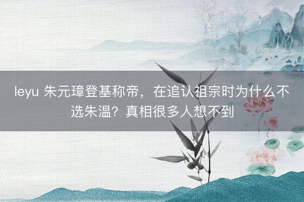 leyu 朱元璋登基称帝，在追认祖宗时为什么不选朱温？真相很多人想不到