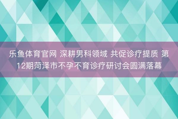 乐鱼体育官网 深耕男科领域 共促诊疗提质 第12期菏泽市不孕不育诊疗研讨会圆满落幕