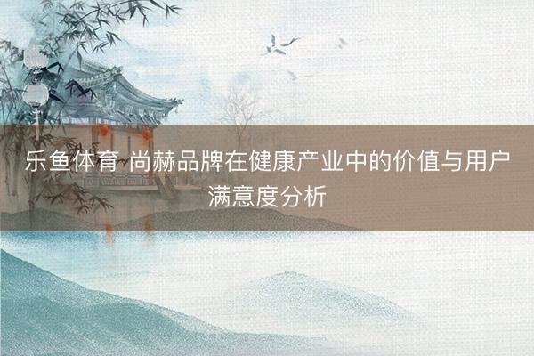 乐鱼体育 尚赫品牌在健康产业中的价值与用户满意度分析