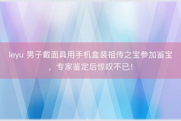 leyu 男子戴面具用手机盒装祖传之宝参加鉴宝，专家鉴定后惊叹不已！